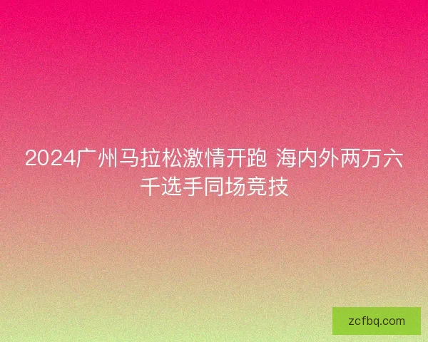 2024广州马拉松激情开跑 海内外两万六千选手同场竞技