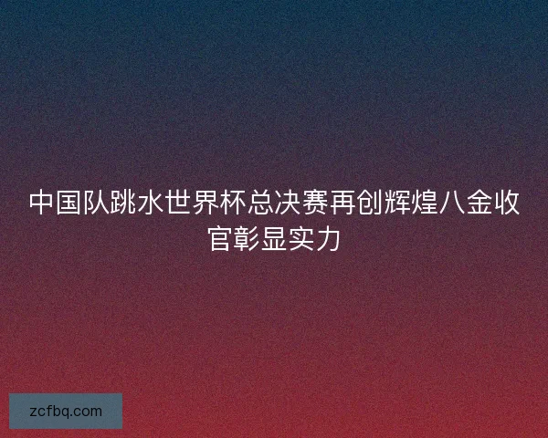 中国队跳水世界杯总决赛再创辉煌八金收官彰显实力