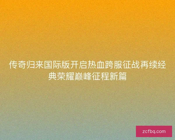 传奇归来国际版开启热血跨服征战再续经典荣耀巅峰征程新篇