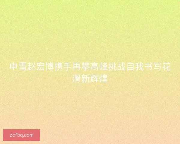 申雪赵宏博携手再攀高峰挑战自我书写花滑新辉煌