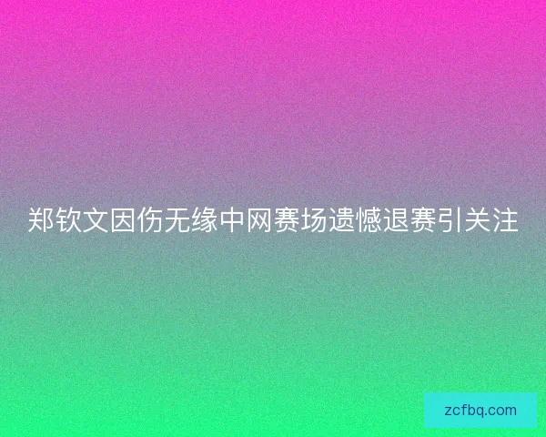 郑钦文因伤无缘中网赛场遗憾退赛引关注
