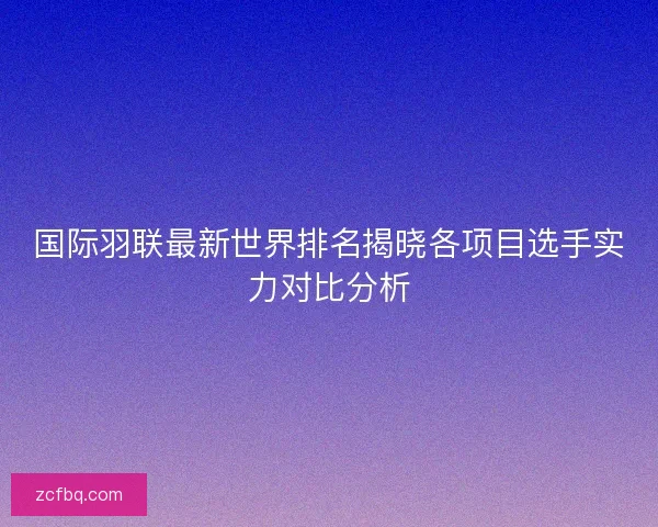 国际羽联最新世界排名揭晓各项目选手实力对比分析