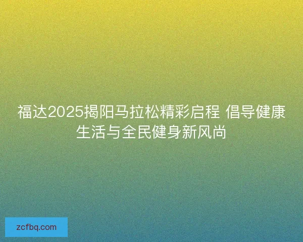 福达2025揭阳马拉松精彩启程 倡导健康生活与全民健身新风尚