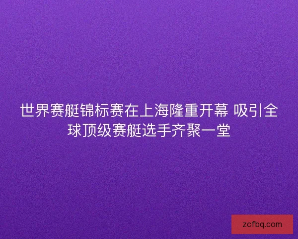 世界赛艇锦标赛在上海隆重开幕 吸引全球顶级赛艇选手齐聚一堂