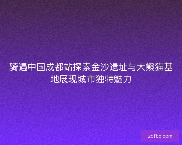 骑遇中国成都站探索金沙遗址与大熊猫基地展现城市独特魅力