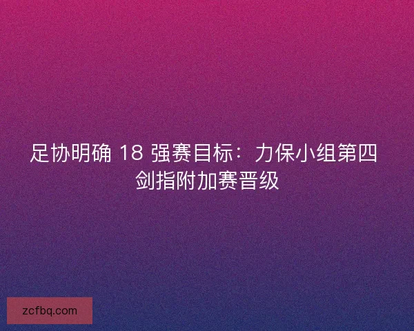 足协明确 18 强赛目标：力保小组第四 剑指附加赛晋级