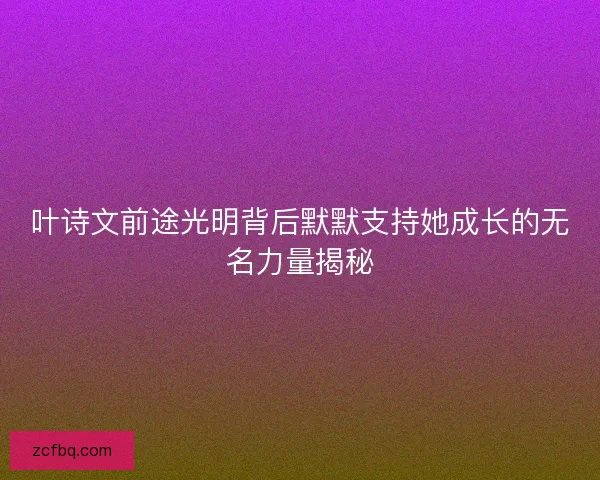 叶诗文前途光明背后默默支持她成长的无名力量揭秘