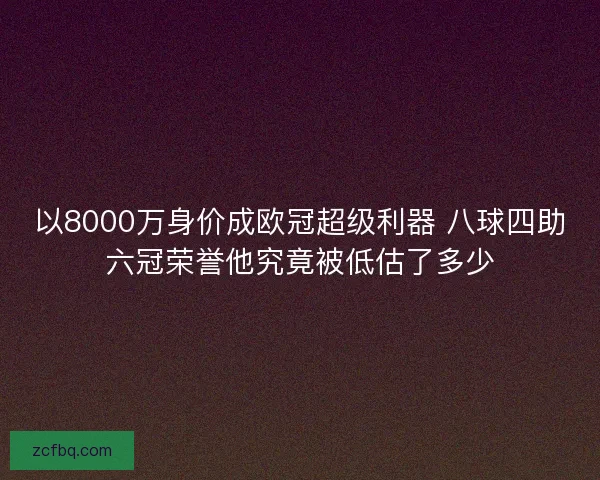 以8000万身价成欧冠超级利器 八球四助六冠荣誉他究竟被低估了多少