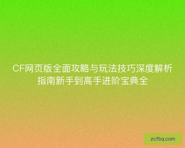 CF网页版全面攻略与玩法技巧深度解析指南新手到高手进阶宝典全
