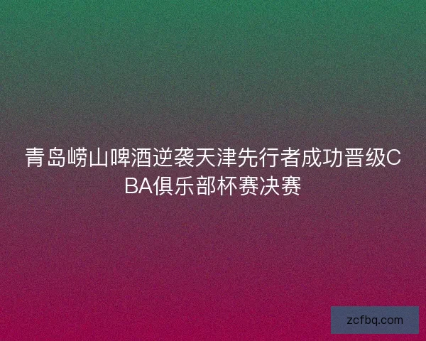 青岛崂山啤酒逆袭天津先行者成功晋级CBA俱乐部杯赛决赛