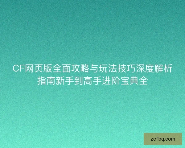 CF网页版全面攻略与玩法技巧深度解析指南新手到高手进阶宝典全