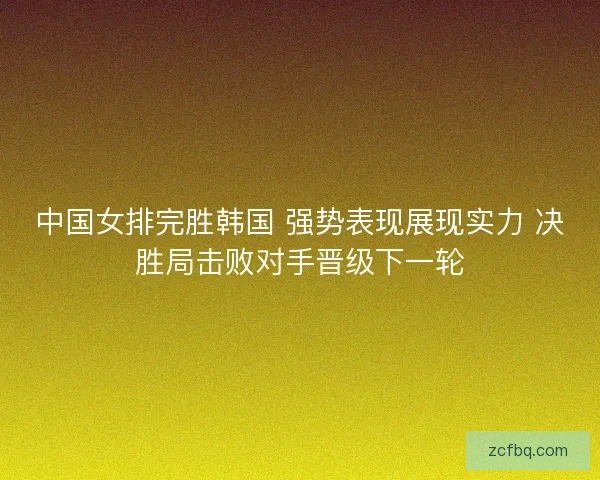 中国女排完胜韩国 强势表现展现实力 决胜局击败对手晋级下一轮
