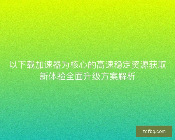 以下载加速器为核心的高速稳定资源获取新体验全面升级方案解析