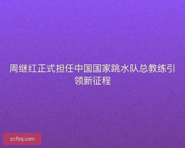 周继红正式担任中国国家跳水队总教练引领新征程