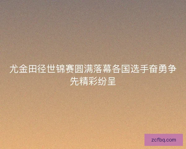 尤金田径世锦赛圆满落幕各国选手奋勇争先精彩纷呈